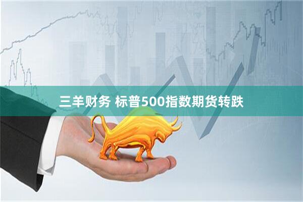 三羊财务 标普500指数期货转跌