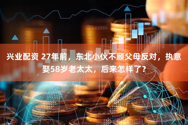 兴业配资 27年前，东北小伙不顾父母反对，执意娶58岁老太太，后来怎样了？