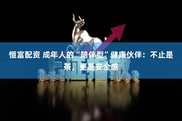 恒富配资 成年人的“陪伴型”健康伙伴：不止是茶，更是安全感