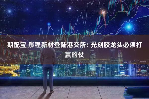 期配宝 彤程新材登陆港交所: 光刻胶龙头必须打赢的仗
