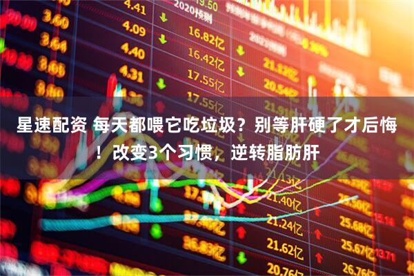 星速配资 每天都喂它吃垃圾？别等肝硬了才后悔！改变3个习惯，逆转脂肪肝