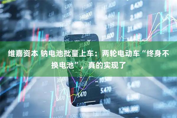 维嘉资本 钠电池批量上车：两轮电动车“终身不换电池”，真的实现了
