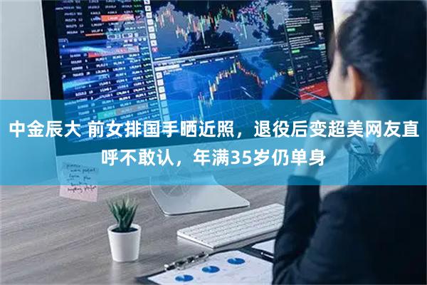 中金辰大 前女排国手晒近照，退役后变超美网友直呼不敢认，年满35岁仍单身