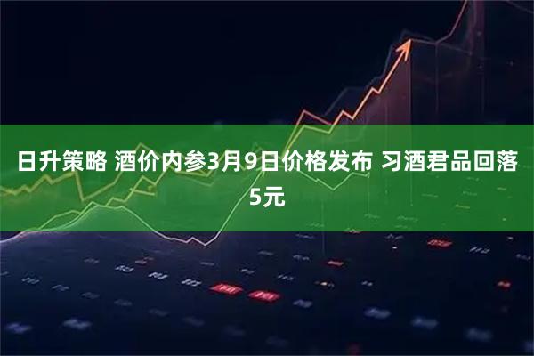 日升策略 酒价内参3月9日价格发布 习酒君品回落5元
