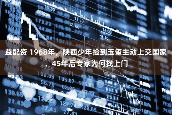 益配资 1968年，陕西少年捡到玉玺主动上交国家，45年后专家为何找上门