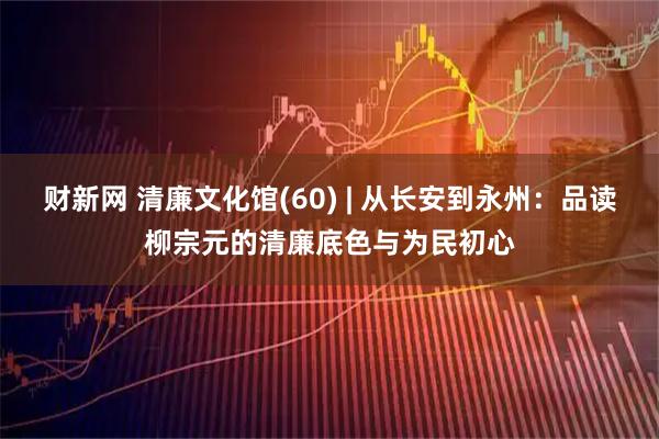 财新网 清廉文化馆(60) | 从长安到永州：品读柳宗元的清廉底色与为民初心