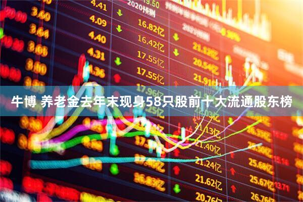 牛博 养老金去年末现身58只股前十大流通股东榜
