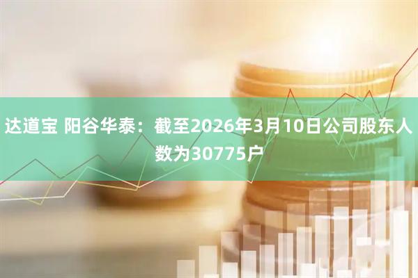 达道宝 阳谷华泰：截至2026年3月10日公司股东人数为30775户