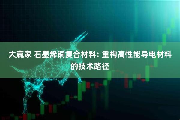 大赢家 石墨烯铜复合材料: 重构高性能导电材料的技术路径