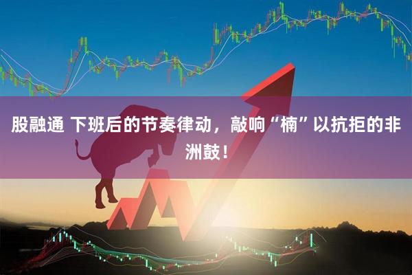 股融通 下班后的节奏律动，敲响“楠”以抗拒的非洲鼓！