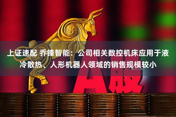 上证速配 乔锋智能：公司相关数控机床应用于液冷散热、人形机器人领域的销售规模较小