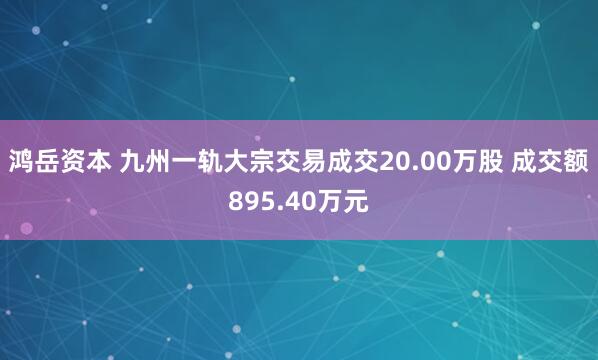 鸿岳资本 九州一轨大宗交易成交20.00万股 成交额895.40万元
