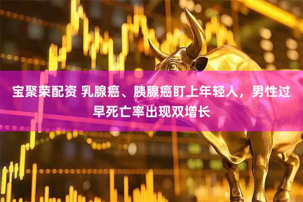 宝聚荣配资 乳腺癌、胰腺癌盯上年轻人，男性过早死亡率出现双增长