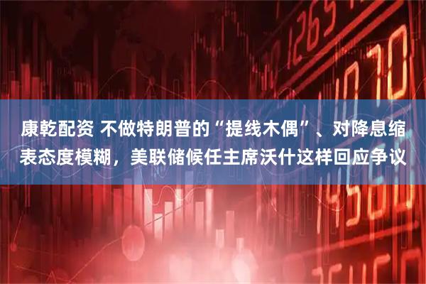 康乾配资 不做特朗普的“提线木偶”、对降息缩表态度模糊，美联储候任主席沃什这样回应争议