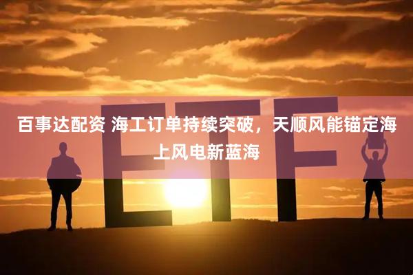 百事达配资 海工订单持续突破，天顺风能锚定海上风电新蓝海