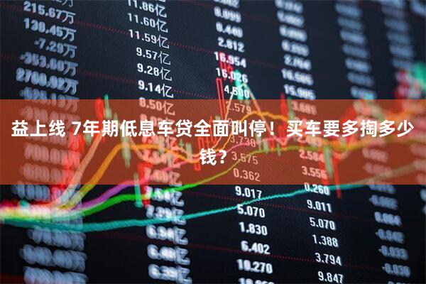 益上线 7年期低息车贷全面叫停！买车要多掏多少钱？
