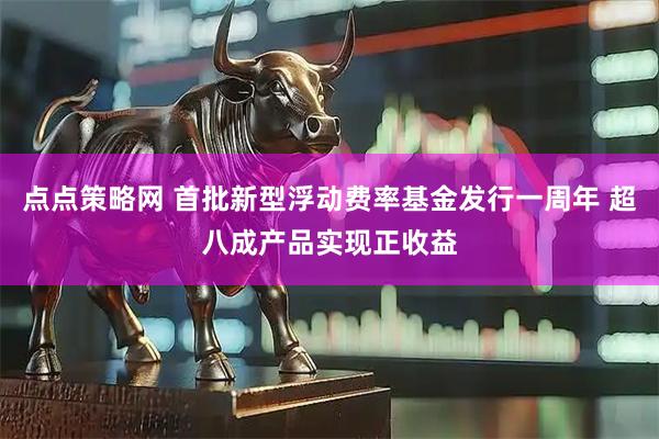 点点策略网 首批新型浮动费率基金发行一周年 超八成产品实现正收益