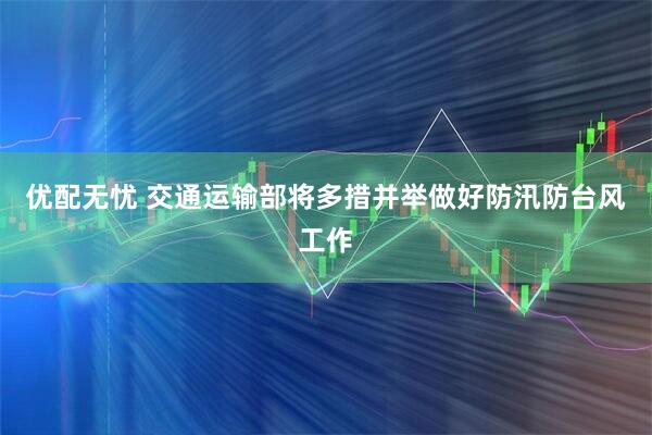 优配无忧 交通运输部将多措并举做好防汛防台风工作