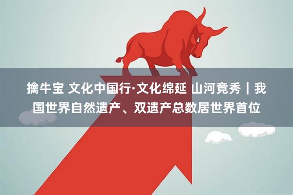 擒牛宝 文化中国行·文化绵延 山河竞秀｜我国世界自然遗产、双遗产总数居世界首位