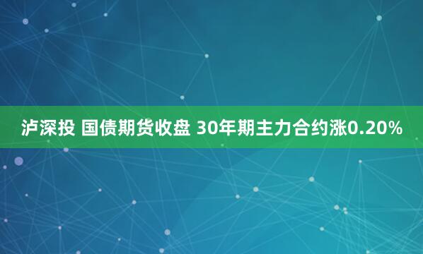 泸深投 国债期货收盘 30年期主力合约涨0.20%
