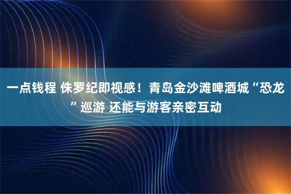 一点钱程 侏罗纪即视感！青岛金沙滩啤酒城“恐龙”巡游 还能与游客亲密互动