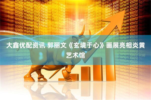 大鑫优配资讯 郭丽文《玄境于心》画展亮相炎黄艺术馆