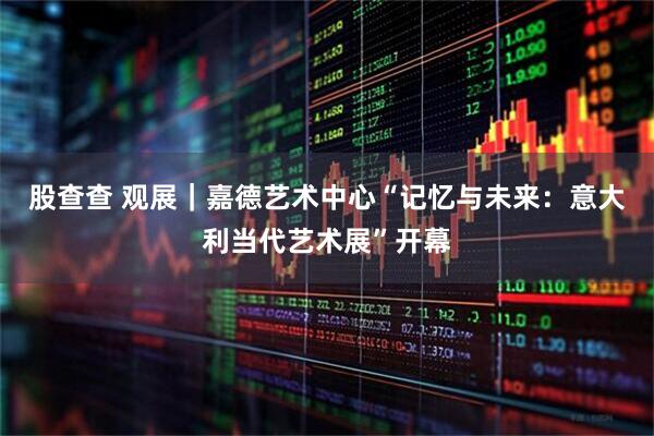 股查查 观展｜嘉德艺术中心“记忆与未来：意大利当代艺术展”开幕