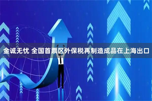 金诚无忧 全国首票区外保税再制造成品在上海出口