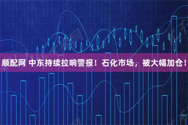 顺配网 中东持续拉响警报！石化市场，被大幅加仓！