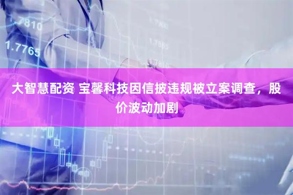 大智慧配资 宝馨科技因信披违规被立案调查，股价波动加剧