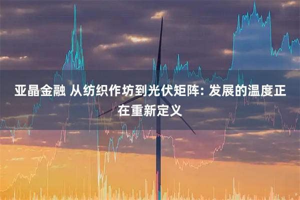 亚晶金融 从纺织作坊到光伏矩阵: 发展的温度正在重新定义