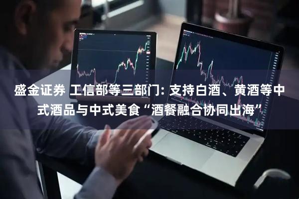 盛金证券 工信部等三部门: 支持白酒、黄酒等中式酒品与中式美食“酒餐融合协同出海”