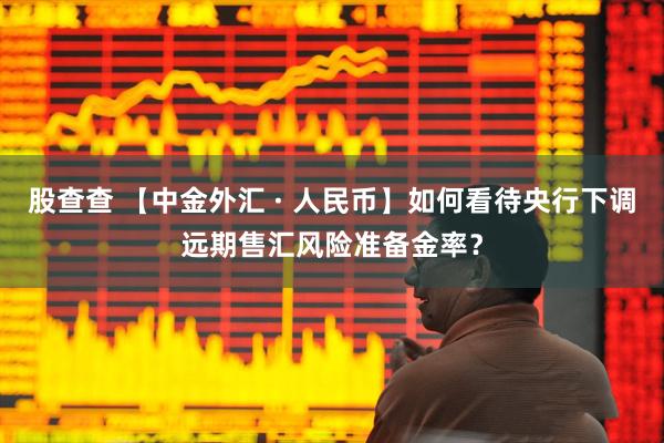 股查查 【中金外汇 · 人民币】如何看待央行下调远期售汇风险准备金率？