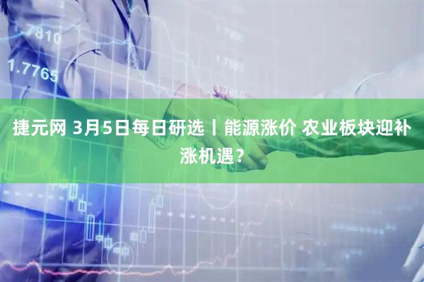 捷元网 3月5日每日研选丨能源涨价 农业板块迎补涨机遇？