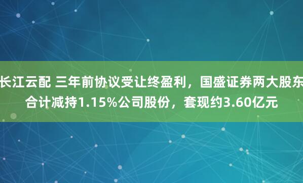 长江云配 三年前协议受让终盈利，国盛证券两大股东合计减持1.15%公司股份，套现约3.60亿元