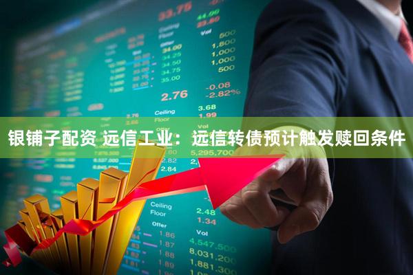 银铺子配资 远信工业：远信转债预计触发赎回条件