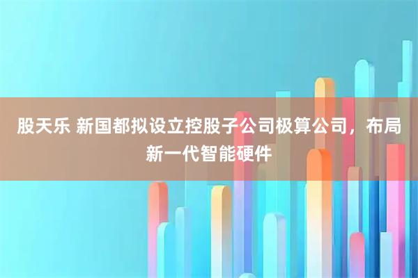 股天乐 新国都拟设立控股子公司极算公司，布局新一代智能硬件