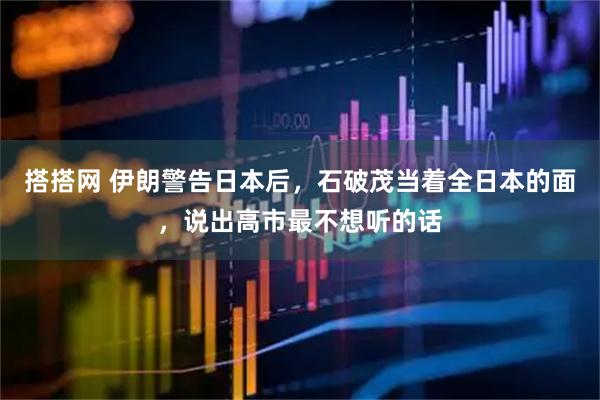 搭搭网 伊朗警告日本后，石破茂当着全日本的面，说出高市最不想听的话