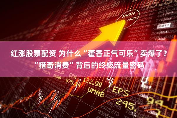 红涨股票配资 为什么“藿香正气可乐”卖爆了？“猎奇消费”背后的终极流量密码