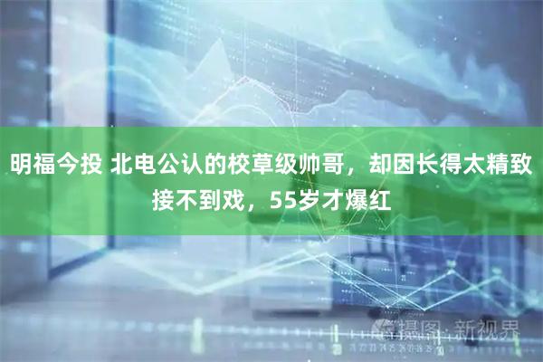 明福今投 北电公认的校草级帅哥，却因长得太精致接不到戏，55岁才爆红