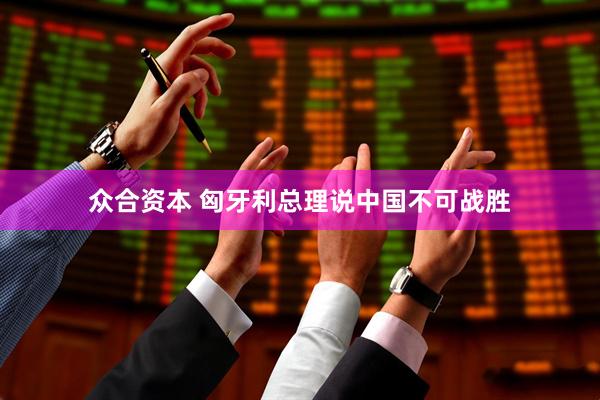 众合资本 匈牙利总理说中国不可战胜
