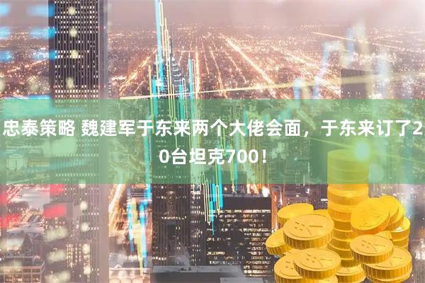 忠泰策略 魏建军于东来两个大佬会面，于东来订了20台坦克700！