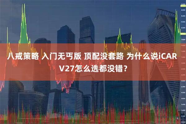 八戒策略 入门无丐版 顶配没套路 为什么说iCAR V27怎么选都没错？