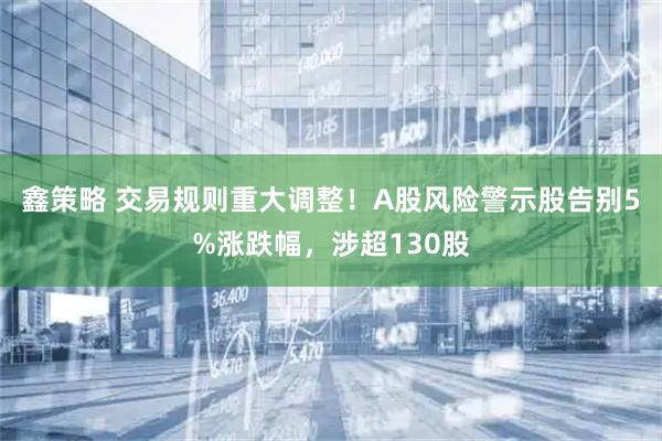 鑫策略 交易规则重大调整！A股风险警示股告别5%涨跌幅，涉超130股
