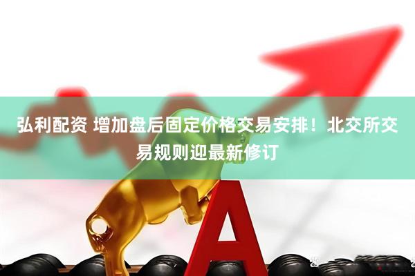 弘利配资 增加盘后固定价格交易安排！北交所交易规则迎最新修订