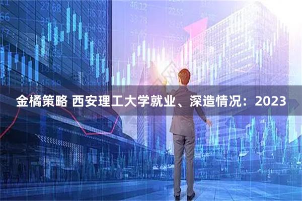金橘策略 西安理工大学就业、深造情况：2023