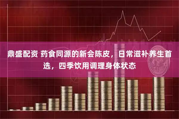 鼎盛配资 药食同源的新会陈皮，日常滋补养生首选，四季饮用调理身体状态
