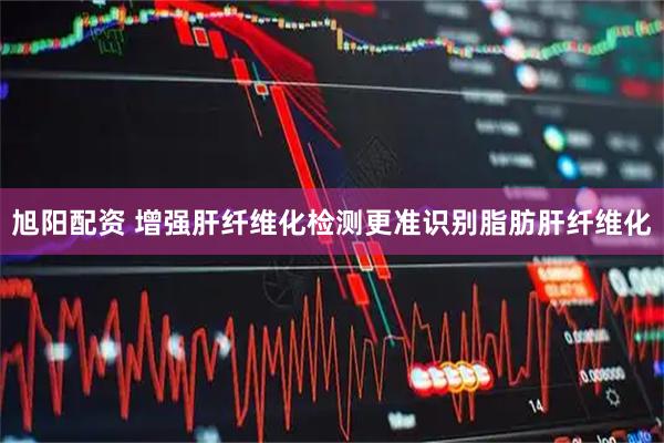 旭阳配资 增强肝纤维化检测更准识别脂肪肝纤维化