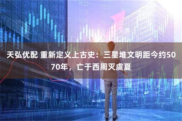 天弘优配 重新定义上古史:三星堆文明距今约5070年,亡于西周灭虞夏