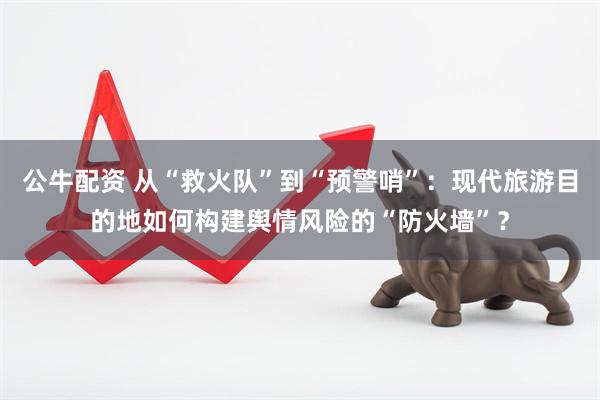 公牛配资 从“救火队”到“预警哨”：现代旅游目的地如何构建舆情风险的“防火墙”？